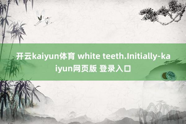 开云kaiyun体育 white teeth.Initially-kaiyun网页版 登录入口