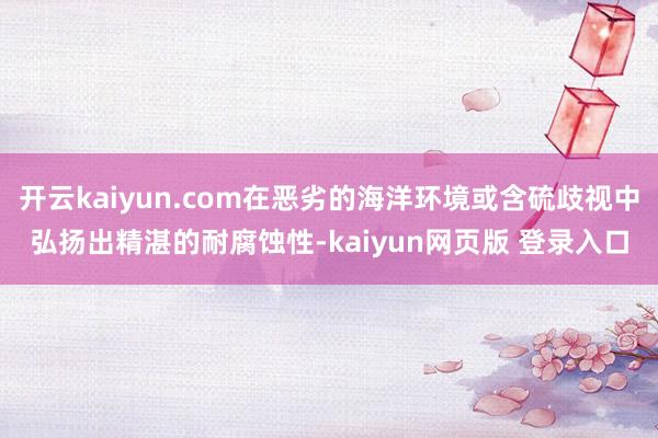 开云kaiyun.com在恶劣的海洋环境或含硫歧视中弘扬出精湛的耐腐蚀性-kaiyun网页版 登录入口