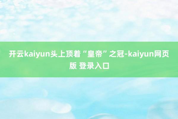 开云kaiyun头上顶着“皇帝”之冠-kaiyun网页版 登录入口